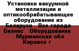 Установки вакуумной металлизации и оптикообрабатывающее оборудование из Беларуси - Все города Бизнес » Оборудование   . Мурманская обл.,Кировск г.